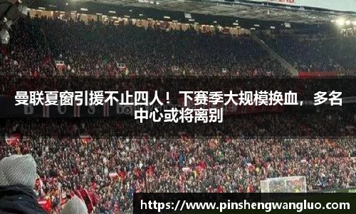 曼联夏窗引援不止四人！下赛季大规模换血，多名中心或将离别